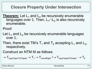 Rama Bansal Decidability 17
Closure Property Under Intersection
Theorem: Let L1 and L2 be recursively enumerable
languages over . Then, L1L2 is also recursively
enumerable.
Proof:
Let L1 and L2 be recursively enumerable languages
over .
Then, there exist TM’s T1 and T2 accepting L1 and L2,
respectively.
Construct an NTM M as follows.
 TcopyTape1ToTape2  T1  TmoveRight
1 TcopyTape2ToTape1  T2
 