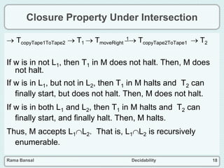 Rama Bansal Decidability 18
Closure Property Under Intersection
 TcopyTape1ToTape2  T1  TmoveRight
1 TcopyTape2ToTape1  T2
If w is in not L1, then T1 in M does not halt. Then, M does
not halt.
If w is in L1, but not in L2, then T1 in M halts and T2 can
finally start, but does not halt. Then, M does not halt.
If w is in both L1 and L2, then T1 in M halts and T2 can
finally start, and finally halt. Then, M halts.
Thus, M accepts L1L2. That is, L1L2 is recursively
enumerable.
 