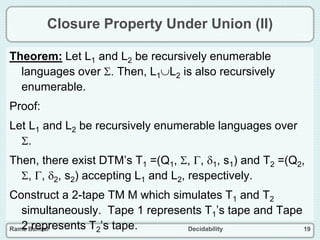 Rama Bansal Decidability 19
Closure Property Under Union (II)
Theorem: Let L1 and L2 be recursively enumerable
languages over . Then, L1L2 is also recursively
enumerable.
Proof:
Let L1 and L2 be recursively enumerable languages over
.
Then, there exist DTM’s T1 =(Q1, , , 1, s1) and T2 =(Q2,
, , 2, s2) accepting L1 and L2, respectively.
Construct a 2-tape TM M which simulates T1 and T2
simultaneously. Tape 1 represents T1’s tape and Tape
2 represents T2’s tape.
 