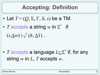 Rama Bansal Decidability 2
Accepting: Definition
• Let T = (Q, , , , s) be a TM.
• T accepts a string w in * if
(s,w) |-T
* (h, 1) .
• T accepts a language L* if, for any
string w in L, T accepts w.
 