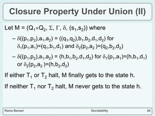 Rama Bansal Decidability 20
Closure Property Under Union (II)
Let M = (Q1Q2, , , , (s1,s2)) where
– ((p1,p2),a1,a2) = ((q1,q2),b1,b2,d1,d2) for
1(p1,a1)=(q1,b1,d1) and 2(p2,a2 )=(q2,b2,d2)
– ((p1,p2),a1,a2) = (h,b1,b2,d1,d2) for 1(p1,a1)=(h,b1,d1)
or 2(p2,a2 )=(h,b2,d2)
If either T1 or T2 halt, M finally gets to the state h.
If neither T1 nor T2 halt, M never gets to the state h.
 