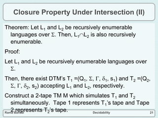 Rama Bansal Decidability 21
Closure Property Under Intersection (II)
Theorem: Let L1 and L2 be recursively enumerable
languages over . Then, L1L2 is also recursively
enumerable.
Proof:
Let L1 and L2 be recursively enumerable languages over
.
Then, there exist DTM’s T1 =(Q1, , , 1, s1) and T2 =(Q2,
, , 2, s2) accepting L1 and L2, respectively.
Construct a 2-tape TM M which simulates T1 and T2
simultaneously. Tape 1 represents T1’s tape and Tape
2 represents T2’s tape.
 