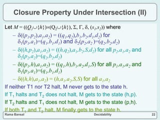 Rama Bansal Decidability 22
Closure Property Under Intersection (II)
Let M = ((Q1{h})(Q2{h}), , , , (s1,s2)) where
– ((p1,p2),a1,a2) = ((q1,q2),b1,b2,d1,d2) for
1(p1,a1)=(q1,b1,d1) and 2(p2,a2 )=(q2,b2,d2)
– ((h,p2),a1,a2) = ((h,q2),a1,b2,S,d2) for all p2,a1,a2 and
2(p2,a2)=(q2,b2,d2)
– ((p1,h),a1,a2) = ((q1,h),b1,a2,d1,S) for all p1,a1,a2 and
1(p1,a1)=(q1,b1,d1)
– ((h,h),a1,a2) = (h,a1,a2,S,S) for all a1,a2
If neither T1 nor T2 halt, M never gets to the state h.
If T1 halts and T2 does not halt, M gets to the state (h,p).
If T2 halts and T1 does not halt, M gets to the state (p,h).
If both T1 and T2 halt, M finally gets to the state h.
 