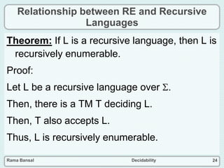 Rama Bansal Decidability 24
Relationship between RE and Recursive
Languages
Theorem: If L is a recursive language, then L is
recursively enumerable.
Proof:
Let L be a recursive language over .
Then, there is a TM T deciding L.
Then, T also accepts L.
Thus, L is recursively enumerable.
 