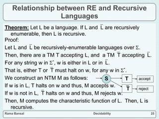 Rama Bansal Decidability 25
Relationship between RE and Recursive
Languages
Theorem: Let L be a language. If L andL are recursively
enumerable, then L is recursive.
Proof:
Let L andL be recursively-enumerable languages over .
Then, there are a TM T accepting L, and a TMT acceptingL.
For any string w in *, w is either in L or inL.
That is, either T orT must halt on w, for any w in *.
We construct an NTM M as follows:
If w is in L, T halts on w and thus, M accepts w.
If w is not in L,T halts on w and thus, M rejects w.
Then, M computes the characteristic function of L. Then, L is
recursive.
S T
T
accept
reject
 