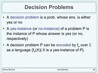 Rama Bansal Decidability 26
Decision Problems
• A decision problem is a prob. whose ans. is either
yes or no
• A yes-instance (or no-instance) of a problem P is
the instance of P whose answer is yes (or no,
respectively)
• A decision problem P can be encoded by fe over 
as a language {fe(X)| X is a yes-instance of P}.
 