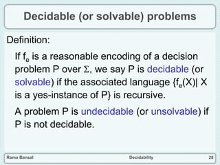 Rama Bansal Decidability 28
Decidable (or solvable) problems
Definition:
If fe is a reasonable encoding of a decision
problem P over , we say P is decidable (or
solvable) if the associated language {fe(X)| X
is a yes-instance of P} is recursive.
A problem P is undecidable (or unsolvable) if
P is not decidable.
 