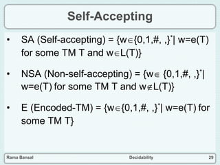 Rama Bansal Decidability 29
Self-Accepting
• SA (Self-accepting) = {w{0,1,#, ,}*| w=e(T)
for some TM T and wL(T)}
• NSA (Non-self-accepting) = {w {0,1,#, ,}*|
w=e(T) for some TM T and wL(T)}
• E (Encoded-TM) = {w{0,1,#, ,}*| w=e(T) for
some TM T}
 