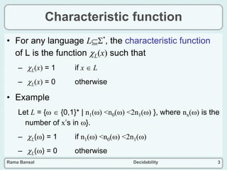 Rama Bansal Decidability 3
Characteristic function
• For any language L*, the characteristic function
of L is the function L(x) such that
– L(x) = 1 if x  L
– L(x) = 0 otherwise
• Example
Let L = {  {0,1}* | n1() <n0() <2n1() }, where nx() is the
number of x’s in }.
– L() = 1 if n1() <n0() <2n1()
– L() = 0 otherwise
 
