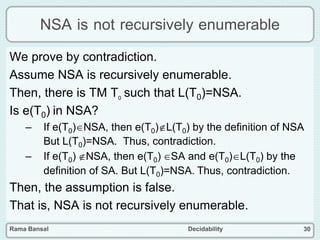 Rama Bansal Decidability 30
NSA is not recursively enumerable
We prove by contradiction.
Assume NSA is recursively enumerable.
Then, there is TM T0 such that L(T0)=NSA.
Is e(T0) in NSA?
– If e(T0)NSA, then e(T0)L(T0) by the definition of NSA
But L(T0)=NSA. Thus, contradiction.
– If e(T0) NSA, then e(T0) SA and e(T0)L(T0) by the
definition of SA. But L(T0)=NSA. Thus, contradiction.
Then, the assumption is false.
That is, NSA is not recursively enumerable.
 