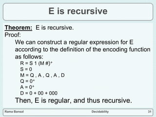 Rama Bansal Decidability 31
E is recursive
Theorem: E is recursive.
Proof:
We can construct a regular expression for E
according to the definition of the encoding function
as follows:
R = S 1 (M #)+
S = 0
M = Q , A , Q , A , D
Q = 0+
A = 0+
D = 0 + 00 + 000
Then, E is regular, and thus recursive.
 