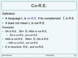 Rama Bansal Decidability 34
Co-R.E.
Definition
• A language L is co-R.E. if its complement L is R.E.
• It does not mean L is not R.E.
Examples:
• SA is R.E. SA=ENSA is not R.E.
– SA is co-R.E., but not R.E.
• NSA is not R.E. NSA=ESA is R.E.
– NSA is co-R.E., but not R.E.
• E is recursive, R.E., and co-R.E.
 