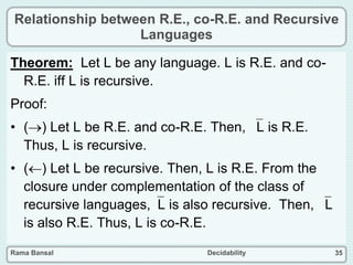Rama Bansal Decidability 35
Relationship between R.E., co-R.E. and Recursive
Languages
Theorem: Let L be any language. L is R.E. and co-
R.E. iff L is recursive.
Proof:
• () Let L be R.E. and co-R.E. Then, L is R.E.
Thus, L is recursive.
• () Let L be recursive. Then, L is R.E. From the
closure under complementation of the class of
recursive languages,L is also recursive. Then, L
is also R.E. Thus, L is co-R.E.
 