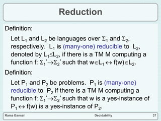 Rama Bansal Decidability 37
Reduction
Definition:
Let L1 and L2 be languages over 1 and 2,
respectively. L1 is (many-one) reducible to L2,
denoted by L1L2, if there is a TM M computing a
function f: 1
*2
* such that wL1  f(w)L2.
Definition:
Let P1 and P2 be problems. P1 is (many-one)
reducible to P2 if there is a TM M computing a
function f: 1
*2
* such that w is a yes-instance of
P1  f(w) is a yes-instance of P2.
 