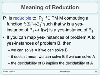 Rama Bansal Decidability 39
Meaning of Reduction
P1 is reducible to P2 if  TM M computing a
function f: 1
*2
* such that w is a yes-
instance of P1  f(w) is a yes-instance of P2.
• If you can map yes-instances of problem A to
yes-instances of problem B, then
– we can solve A if we can solve B
– it doesn’t mean we can solve B if we can solve A
– the decidability of B implies the decidability of A
 