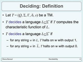 Rama Bansal Decidability 4
Deciding: Definition
• Let T = (Q, , , , s) be a TM.
• T decides a language L* if T computes the
characteristic function of L.
• T decides a language L* if
– for any string w in L, T halts on w with output 1,
– for any string w inL, T halts on w with output 0.
 