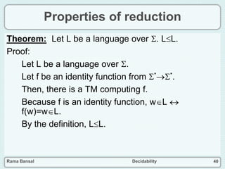 Rama Bansal Decidability 40
Properties of reduction
Theorem: Let L be a language over . LL.
Proof:
Let L be a language over .
Let f be an identity function from **.
Then, there is a TM computing f.
Because f is an identity function, wL 
f(w)=wL.
By the definition, LL.
 