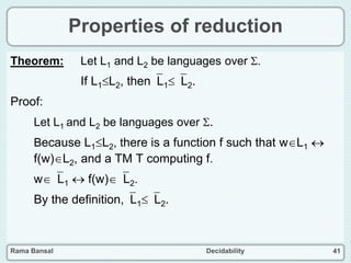 Rama Bansal Decidability 41
Properties of reduction
Theorem: Let L1 and L2 be languages over .
If L1L2, thenL1L2.
Proof:
Let L1 and L2 be languages over .
Because L1L2, there is a function f such that wL1 
f(w)L2, and a TM T computing f.
wL1  f(w)L2.
By the definition,L1L2.
 