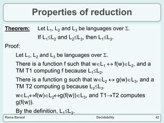 Rama Bansal Decidability 42
Properties of reduction
Theorem: Let L1, L2 and L3 be languages over .
If L1L2 and L2L3, then L1L3.
Proof:
Let L1, L2 and L3 be languages over .
There is a function f such that wL1  f(w)L2, and a
TM T1 computing f because L1L2.
There is a function g such that wL2  g(w)L3, and a
TM T2 computing g because L2L3.
wL1f(w)L2g(f(w))L3, and T1T2 computes
g(f(w)).
By the definition, L1L3.
 