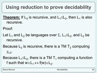 Rama Bansal Decidability 43
Using reduction to prove decidability
Theorem: If L2 is recursive, and L1L2, then L1 is also
recursive.
Proof:
Let L1 and L2 be languages over , L1L2, and L2 be
recursive.
Because L2 is recursive, there is a TM T2 computing
L2.
Because L1L2, there is a TM T1 computing a function
f such that wL1  f(w)L2.
 