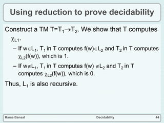 Rama Bansal Decidability 44
Using reduction to prove decidability
Construct a TM T=T1T2. We show that T computes
L1.
– If wL1, T1 in T computes f(w)L2 and T2 in T computes
L2(f(w)), which is 1.
– If wL1, T1 in T computes f(w) L2 and T2 in T
computes L2(f(w)), which is 0.
Thus, L1 is also recursive.
 