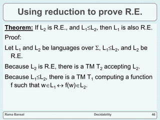 Rama Bansal Decidability 46
Using reduction to prove R.E.
Theorem: If L2 is R.E., and L1L2, then L1 is also R.E.
Proof:
Let L1 and L2 be languages over , L1L2, and L2 be
R.E.
Because L2 is R.E, there is a TM T2 accepting L2.
Because L1L2, there is a TM T1 computing a function
f such that wL1  f(w)L2.
 