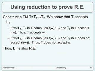 Rama Bansal Decidability 47
Using reduction to prove R.E.
Construct a TM T=T1T2. We show that T accepts
L1.
– If wL1, T1 in T computes f(w)L2 and T2 in T accepts
f(w). Thus, T accepts w.
– If wL1, T1 in T computes f(w)L2 and T2 in T does not
accept (f(w)). Thus, T does not accept w.
Thus, L1 is also R.E.
 