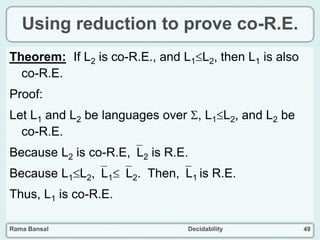 Rama Bansal Decidability 49
Using reduction to prove co-R.E.
Theorem: If L2 is co-R.E., and L1L2, then L1 is also
co-R.E.
Proof:
Let L1 and L2 be languages over , L1L2, and L2 be
co-R.E.
Because L2 is co-R.E,L2 is R.E.
Because L1L2,L1L2. Then,L1 is R.E.
Thus, L1 is co-R.E.
 