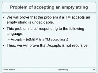 Rama Bansal Decidability 54
Problem of accepting an empty string
• We will prove that the problem if a TM accepts an
empty string is undecidable.
• This problem is corresponding to the following
language.
– Accept = {e(M)| M is a TM accepting }
• Thus, we will prove that Accept is not recursive.
 