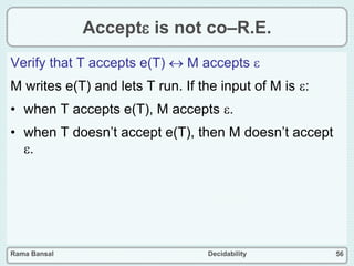 Rama Bansal Decidability 56
Accept is not co–R.E.
Verify that T accepts e(T)  M accepts 
M writes e(T) and lets T run. If the input of M is :
• when T accepts e(T), M accepts .
• when T doesn’t accept e(T), then M doesn’t accept
.
 