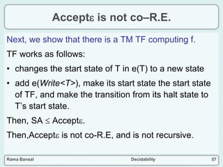 Rama Bansal Decidability 57
Accept is not co–R.E.
Next, we show that there is a TM TF computing f.
TF works as follows:
• changes the start state of T in e(T) to a new state
• add e(Write<T>), make its start state the start state
of TF, and make the transition from its halt state to
T’s start state.
Then, SA  Accept.
Then,Accept is not co-R.E, and is not recursive.
 