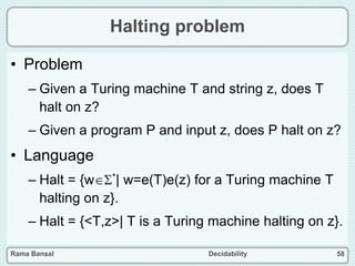 Rama Bansal Decidability 58
Halting problem
• Problem
– Given a Turing machine T and string z, does T
halt on z?
– Given a program P and input z, does P halt on z?
• Language
– Halt = {w*| w=e(T)e(z) for a Turing machine T
halting on z}.
– Halt = {<T,z>| T is a Turing machine halting on z}.
 