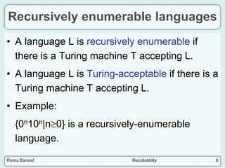 Rama Bansal Decidability 6
Recursively enumerable languages
• A language L is recursively enumerable if
there is a Turing machine T accepting L.
• A language L is Turing-acceptable if there is a
Turing machine T accepting L.
• Example:
{0n10n|n0} is a recursively-enumerable
language.
 