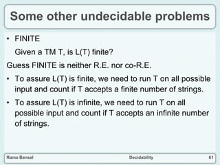 Rama Bansal Decidability 61
Some other undecidable problems
• FINITE
Given a TM T, is L(T) finite?
Guess FINITE is neither R.E. nor co-R.E.
• To assure L(T) is finite, we need to run T on all possible
input and count if T accepts a finite number of strings.
• To assure L(T) is infinite, we need to run T on all
possible input and count if T accepts an infinite number
of strings.
 