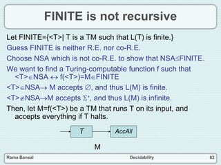 Rama Bansal Decidability 62
FINITE is not recursive
Let FINITE={<T>| T is a TM such that L(T) is finite.}
Guess FINITE is neither R.E. nor co-R.E.
Choose NSA which is not co-R.E. to show that NSAFINITE.
We want to find a Turing-computable function f such that
<T>NSA  f(<T>)=MFINITE
<T>NSA M accepts , and thus L(M) is finite.
<T>NSAM accepts *, and thus L(M) is infinite.
Then, let M=f(<T>) be a TM that runs T on its input, and
accepts everything if T halts.
T AccAll
M
 