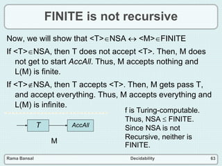 Rama Bansal Decidability 63
FINITE is not recursive
Now, we will show that <T>NSA  <M>FINITE
If <T>NSA, then T does not accept <T>. Then, M does
not get to start AccAll. Thus, M accepts nothing and
L(M) is finite.
If <T>NSA, then T accepts <T>. Then, M gets pass T,
and accept everything. Thus, M accepts everything and
L(M) is infinite.
T AccAll
M
f is Turing-computable.
Thus, NSA  FINITE.
Since NSA is not
Recursive, neither is
FINITE.
 
