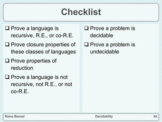 Rama Bansal Decidability 64
Checklist
 Prove a language is
recursive, R.E., or co-R.E.
 Prove closure properties of
these classes of languages
 Prove properties of
reduction
 Prove a language is not
recursive, not R.E., or not
co-R.E.
 Prove a problem is
decidable
 Prove a problem is
undecidable
 