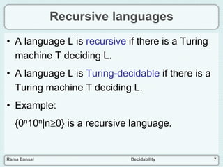 Rama Bansal Decidability 7
Recursive languages
• A language L is recursive if there is a Turing
machine T deciding L.
• A language L is Turing-decidable if there is a
Turing machine T deciding L.
• Example:
{0n10n|n0} is a recursive language.
 