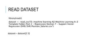 READ DATASET
library(readr)
dataset <- read_csv("D:/machine learning AZ/Machine Learning A-Z
Template Folder/Part 2 - Regression/Section 7 - Support Vector
Regression (SVR)/SVR/Position_Salaries.csv")
dataset= dataset[2:3]
 