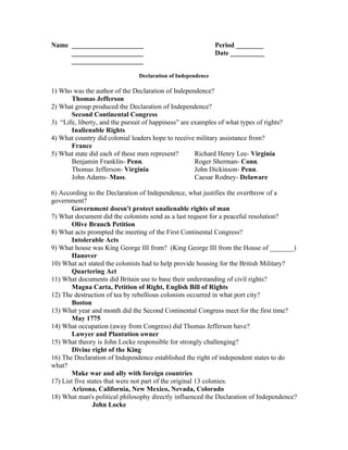 Name _____________________                                    Period ________
     _____________________                                    Date __________
     _____________________

                                Declaration of Independence

1) Who was the author of the Declaration of Independence?
       Thomas Jefferson
2) What group produced the Declaration of Independence?
       Second Continental Congress
3) “Life, liberty, and the pursuit of happiness” are examples of what types of rights?
       Inalienable Rights
4) What country did colonial leaders hope to receive military assistance from?
       France
5) What state did each of these men represent?        Richard Henry Lee- Virginia
       Benjamin Franklin- Penn.                       Roger Sherman- Conn.
       Thomas Jefferson- Virginia                     John Dickinson- Penn.
       John Adams- Mass.                              Caesar Rodney- Delaware

6) According to the Declaration of Independence, what justifies the overthrow of a
government?
        Government doesn't protect unalienable rights of man
7) What document did the colonists send as a last request for a peaceful resolution?
        Olive Branch Petition
8) What acts prompted the meeting of the First Continental Congress?
        Intolerable Acts
9) What house was King George III from? (King George III from the House of _______)
        Hanover
10) What act stated the colonists had to help provide housing for the British Military?
        Quartering Act
11) What documents did Britain use to base their understanding of civil rights?
        Magna Carta, Petition of Right, English Bill of Rights
12) The destruction of tea by rebellious colonists occurred in what port city?
        Boston
13) What year and month did the Second Continental Congress meet for the first time?
        May 1775
14) What occupation (away from Congress) did Thomas Jefferson have?
        Lawyer and Plantation owner
15) What theory is John Locke responsible for strongly challenging?
        Divine right of the King
16) The Declaration of Independence established the right of independent states to do
what?
        Make war and ally with foreign countries
17) List five states that were not part of the original 13 colonies.
        Arizona, California, New Mexico, Nevada, Colorado
18) What man's political philosophy directly influenced the Declaration of Independence?
                John Locke
 
