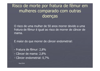 Risco de morte por fratura de fêmur em
mulheres comparado com outras
doenças
O risco de uma mulher de 50 anos morrer devido a uma
fratura de fêmur é igual ao risco de morrer de câncer de
mama.
E maior do que morrer de câncer endometrial:
- Fratura de fêmur: 2,8%
- Câncer de mama: 2,8%
- Câncer endometrial: 0,7%
Nos EUA
 