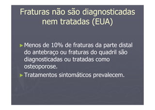 Fraturas não são diagnosticadas
nem tratadas (EUA)
►Menos de 10% de fraturas da parte distal
do antebraço ou fraturas do quadril são
diagnosticadas ou tratadas como
osteoporose.
►Tratamentos sintomáticos prevalecem.
 