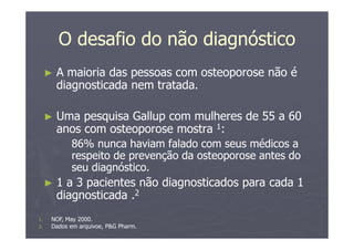 O desafio do não diagnóstico
► A maioria das pessoas com osteoporose não é
diagnosticada nem tratada.
► Uma pesquisa Gallup com mulheres de 55 a 60
anos com osteoporose mostra 1:
86% nunca haviam falado com seus médicos a
respeito de prevenção da osteoporose antes do
seu diagnóstico.
► 1 a 3 pacientes não diagnosticados para cada 1
diagnosticada .2
1. NOF, May 2000.
2. Dados em arquivoe, P&G Pharm.
 