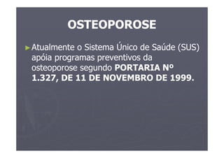 OSTEOPOROSE
►Atualmente o Sistema Único de Saúde (SUS)
apóia programas preventivos da
osteoporose segundo PORTARIA Nº
1.327, DE 11 DE NOVEMBRO DE 1999.
 