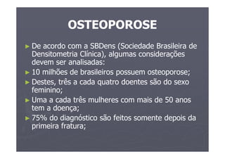 OSTEOPOROSE
► De acordo com a SBDens (Sociedade Brasileira de
Densitometria Clínica), algumas considerações
devem ser analisadas:
► 10 milhões de brasileiros possuem osteoporose;
► Destes, três a cada quatro doentes são do sexo
feminino;
► Uma a cada três mulheres com mais de 50 anos
tem a doença;
► 75% do diagnóstico são feitos somente depois da
primeira fratura;
 