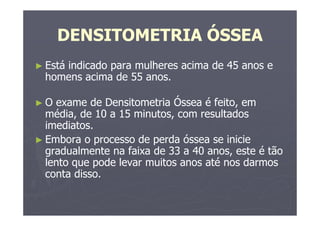 DENSITOMETRIA ÓSSEA
► Está indicado para mulheres acima de 45 anos e
homens acima de 55 anos.
► O exame de Densitometria Óssea é feito, em
média, de 10 a 15 minutos, com resultados
imediatos.
► Embora o processo de perda óssea se inicie
gradualmente na faixa de 33 a 40 anos, este é tão
lento que pode levar muitos anos até nos darmos
conta disso.
 