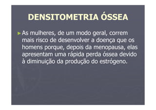 DENSITOMETRIA ÓSSEA
►As mulheres, de um modo geral, correm
mais risco de desenvolver a doença que os
homens porque, depois da menopausa, elas
apresentam uma rápida perda óssea devido
à diminuição da produção do estrógeno.
 