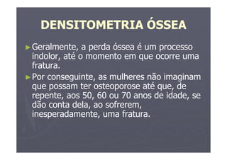 DENSITOMETRIA ÓSSEA
►Geralmente, a perda óssea é um processo
indolor, até o momento em que ocorre uma
fratura.
►Por conseguinte, as mulheres não imaginam
que possam ter osteoporose até que, de
repente, aos 50, 60 ou 70 anos de idade, se
dão conta dela, ao sofrerem,
inesperadamente, uma fratura.
 