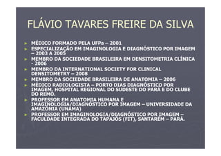 FLÁVIO TAVARES FREIRE DA SILVA
► MÉDICO FORMADO PELA UFPa – 2001
► ESPECIALIZAÇÃO EM IMAGINOLOGIA E DIAGNÓSTICO POR IMAGEM
– 2003 A 2005
► MEMBRO DA SOCIEDADE BRASILEIRA EM DENSITOMETRIA CLÍNICA
- 2006
► MEMBRO DA INTERNATIONAL SOCIETY FOR CLINICAL
DENSITOMETRY – 2008
► MEMBRO DA SOCIEDADE BRASILEIRA DE ANATOMIA – 2006
► MÉDICO RADIOLOGISTA – PORTO DIAS DIAGNÓSTICO POR
IMAGEM, HOSPITAL REGIONAL DO SUDESTE DO PARÁ E DO CLUBE
DO REMO.
► PROFESSOR EM ANATOMIA HUMANA E
IMAGINOLOGIA/DIAGNÓSTICO POR IMAGEM – UNIVERSIDADE DA
AMAZÔNIA (UNAMA)
► PROFESSOR EM IMAGINOLOGIA/DIAGNÓSTICO POR IMAGEM –
FACULDADE INTEGRADA DO TAPAJÓS (FIT), SANTARÉM – PARÁ.
 