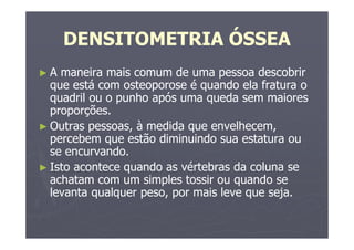 DENSITOMETRIA ÓSSEA
► A maneira mais comum de uma pessoa descobrir
que está com osteoporose é quando ela fratura o
quadril ou o punho após uma queda sem maiores
proporções.
► Outras pessoas, à medida que envelhecem,
percebem que estão diminuindo sua estatura ou
se encurvando.
► Isto acontece quando as vértebras da coluna se
achatam com um simples tossir ou quando se
levanta qualquer peso, por mais leve que seja.
 